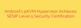 Android’s pKVM Hypervisor Achieves SESIP Level 5 Security Certification