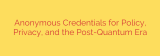 Anonymous Credentials for Policy, Privacy, and the Post-Quantum Era