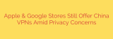 Apple & Google Stores Still Offer China VPNs Amid Privacy Concerns