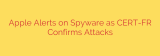 Apple Alerts on Spyware as CERT-FR Confirms Attacks