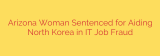 Arizona Woman Sentenced for Aiding North Korea in IT Job Fraud