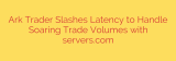 Ark Trader Slashes Latency to Handle Soaring Trade Volumes with servers.com