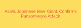 Asahi, Japanese Beer Giant, Confirms Ransomware Attack