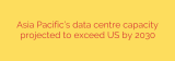 Asia Pacific’s data centre capacity projected to exceed US by 2030