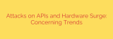 Attacks on APIs and Hardware Surge: Concerning Trends