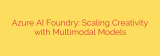 Azure AI Foundry: Scaling Creativity with Multimodal Models