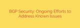 BGP Security: Ongoing Efforts to Address Known Issues