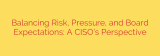 Balancing Risk, Pressure, and Board Expectations: A CISO’s Perspective