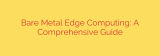 Bare Metal Edge Computing: A Comprehensive Guide