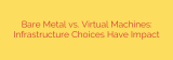 Bare Metal vs. Virtual Machines: Infrastructure Choices Have Impact