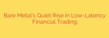 Bare Metal’s Quiet Rise in Low-Latency Financial Trading