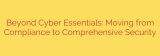 Beyond Cyber Essentials: Moving from Compliance to Comprehensive Security