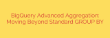 BigQuery Advanced Aggregation: Moving Beyond Standard GROUP BY