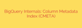 BigQuery Internals: Column Metadata Index (CMETA)