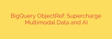 BigQuery ObjectRef: Supercharge Multimodal Data and AI
