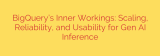 BigQuery’s Inner Workings: Scaling, Reliability, and Usability for Gen AI Inference