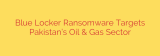 Blue Locker Ransomware Targets Pakistan’s Oil & Gas Sector
