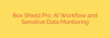 Box Shield Pro: AI Workflow and Sensitive Data Monitoring
