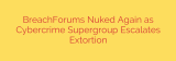 BreachForums Nuked Again as Cybercrime Supergroup Escalates Extortion