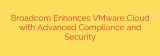 Broadcom Enhances VMware Cloud with Advanced Compliance and Security