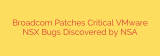 Broadcom Patches Critical VMware NSX Bugs Discovered by NSA