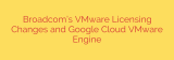 Broadcom’s VMware Licensing Changes and Google Cloud VMware Engine