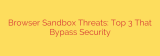 Browser Sandbox Threats: Top 3 That Bypass Security