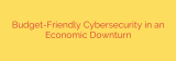 Budget-Friendly Cybersecurity in an Economic Downturn