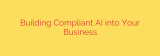 Building Compliant AI into Your Business