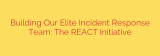 Building Our Elite Incident Response Team: The REACT Initiative