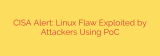CISA Alert: Linux Flaw Exploited by Attackers Using PoC