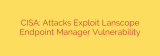 CISA: Attacks Exploit Lanscope Endpoint Manager Vulnerability