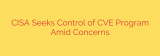 CISA Seeks Control of CVE Program Amid Concerns