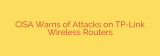 CISA Warns of Attacks on TP-Link Wireless Routers