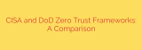 CISA and DoD Zero Trust Frameworks: A Comparison