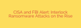 CISA and FBI Alert: Interlock Ransomware Attacks on the Rise