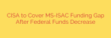 CISA to Cover MS-ISAC Funding Gap After Federal Funds Decrease