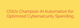 CISOs Champion AI Automation for Optimized Cybersecurity Spending