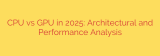CPU vs GPU in 2025: Architectural and Performance Analysis