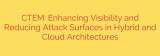 CTEM: Enhancing Visibility and Reducing Attack Surfaces in Hybrid and Cloud Architectures
