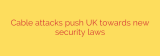 Cable attacks push UK towards new security laws