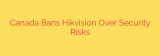 Canada Bans Hikvision Over Security Risks
