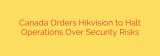 Canada Orders Hikvision to Halt Operations Over Security Risks
