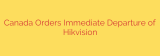 Canada Orders Immediate Departure of Hikvision