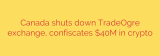 Canada shuts down TradeOgre exchange, confiscates $40M in crypto