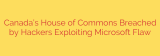 Canada’s House of Commons Breached by Hackers Exploiting Microsoft Flaw