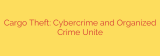 Cargo Theft: Cybercrime and Organized Crime Unite