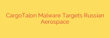 CargoTalon Malware Targets Russian Aerospace