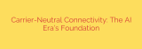 Carrier-Neutral Connectivity: The AI Era’s Foundation