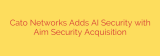 Cato Networks Adds AI Security with Aim Security Acquisition